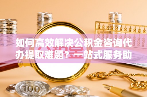 民雄如何高效解决公积金咨询代办提取难题？一站式服务助您轻松搞定